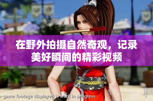 在野外拍摄自然奇观，记录美好瞬间的精彩视频