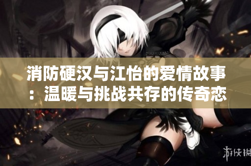 消防硬汉与江怡的爱情故事：温暖与挑战共存的传奇恋情