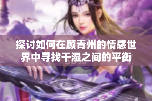 探讨如何在顾青州的情感世界中寻找干湿之间的平衡