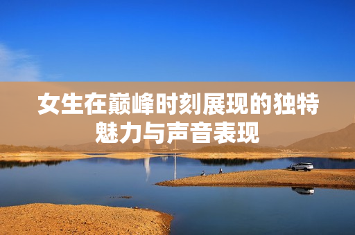 女生在巅峰时刻展现的独特魅力与声音表现