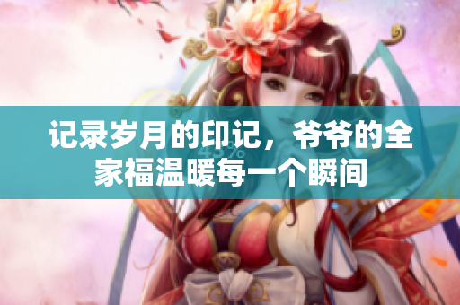 记录岁月的印记，爷爷的全家福温暖每一个瞬间