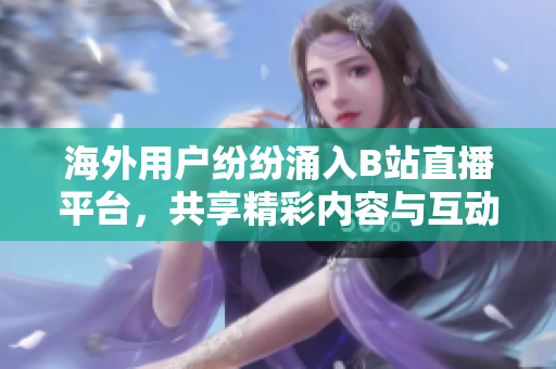 海外用户纷纷涌入B站直播平台，共享精彩内容与互动乐趣