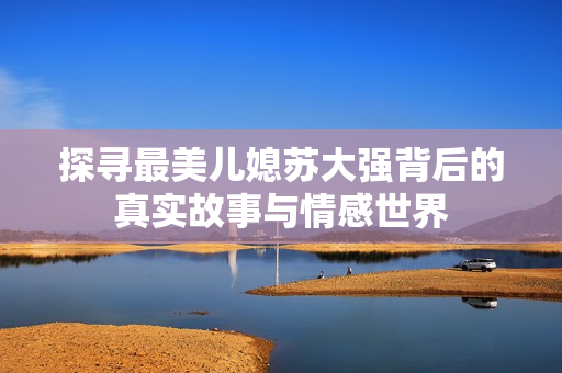 探寻最美儿媳苏大强背后的真实故事与情感世界