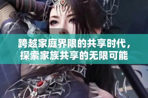 跨越家庭界限的共享时代，探索家族共享的无限可能