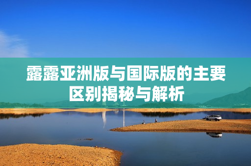 露露亚洲版与国际版的主要区别揭秘与解析