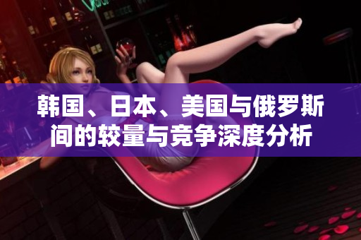 韩国、日本、美国与俄罗斯间的较量与竞争深度分析