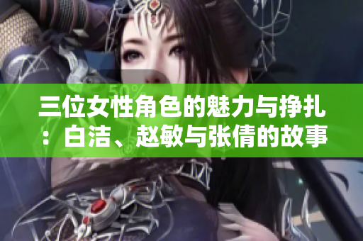 三位女性角色的魅力与挣扎：白洁、赵敏与张倩的故事解析