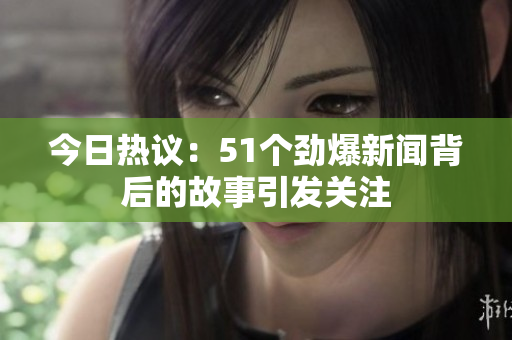 今日热议：51个劲爆新闻背后的故事引发关注