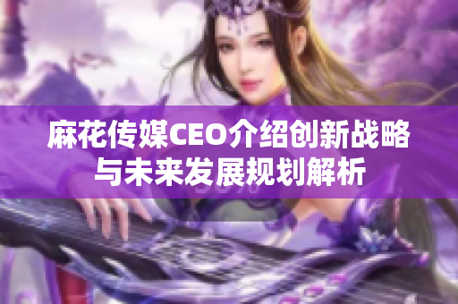 麻花传媒CEO介绍创新战略与未来发展规划解析