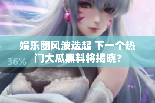 娱乐圈风波迭起 下一个热门大瓜黑料将揭晓？