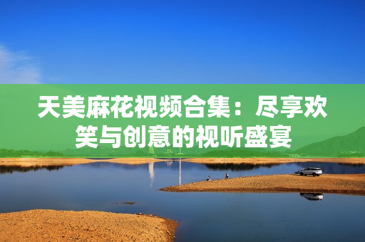 天美麻花视频合集：尽享欢笑与创意的视听盛宴