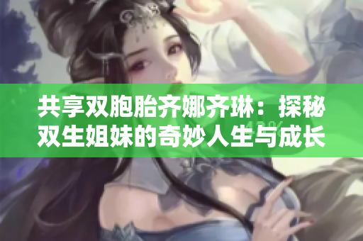 共享双胞胎齐娜齐琳：探秘双生姐妹的奇妙人生与成长故事