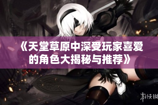 《天堂草原中深受玩家喜爱的角色大揭秘与推荐》