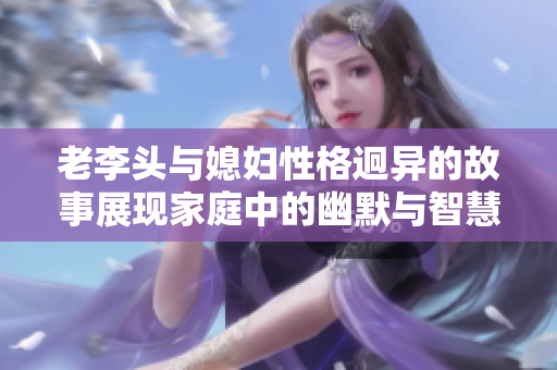 老李头与媳妇性格迥异的故事展现家庭中的幽默与智慧