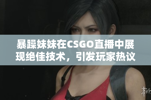 暴躁妹妹在CSGO直播中展现绝佳技术，引发玩家热议