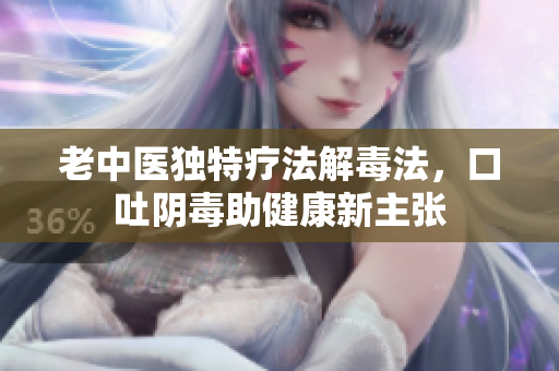 老中医独特疗法解毒法，口吐阴毒助健康新主张