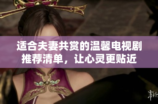 适合夫妻共赏的温馨电视剧推荐清单，让心灵更贴近