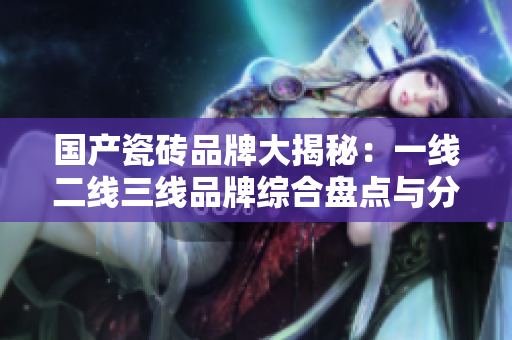 国产瓷砖品牌大揭秘：一线二线三线品牌综合盘点与分析