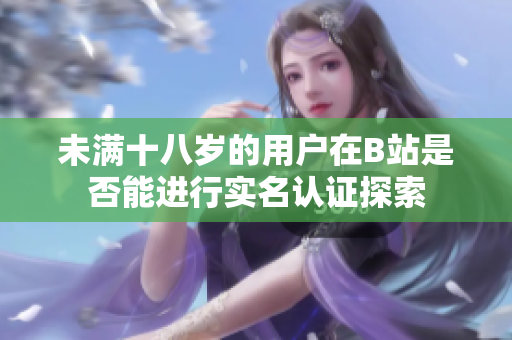 未满十八岁的用户在B站是否能进行实名认证探索