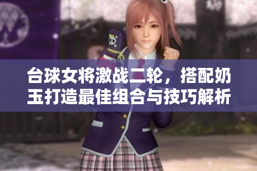 台球女将激战二轮，搭配奶玉打造最佳组合与技巧解析