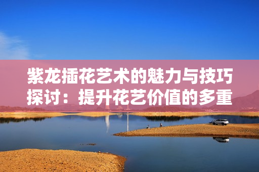 紫龙插花艺术的魅力与技巧探讨：提升花艺价值的多重方法