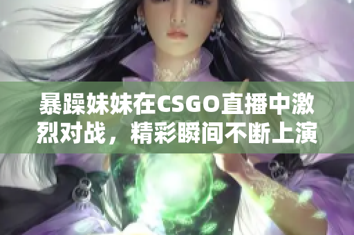 暴躁妹妹在CSGO直播中激烈对战，精彩瞬间不断上演