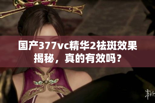 国产377vc精华2祛斑效果揭秘，真的有效吗？