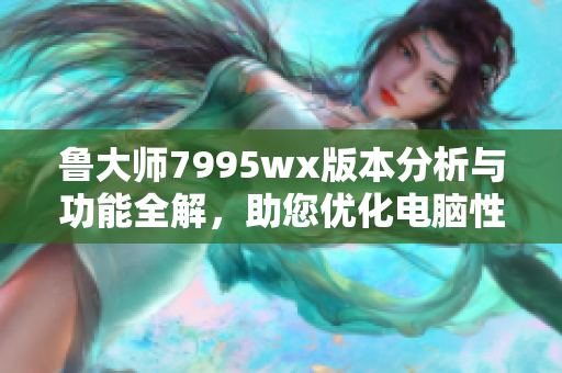 鲁大师7995wx版本分析与功能全解，助您优化电脑性能