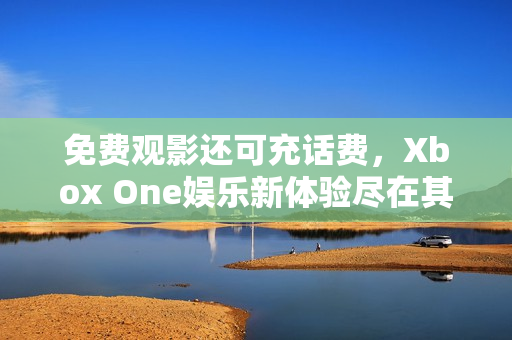 免费观影还可充话费，Xbox One娱乐新体验尽在其中
