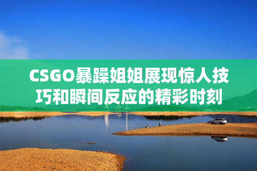 CSGO暴躁姐姐展现惊人技巧和瞬间反应的精彩时刻