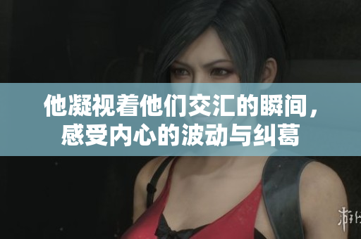 他凝视着他们交汇的瞬间，感受内心的波动与纠葛
