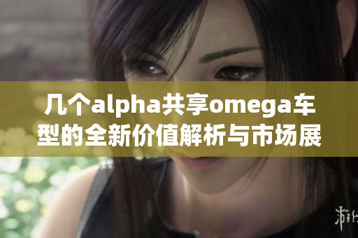 几个alpha共享omega车型的全新价值解析与市场展望