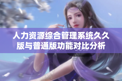 人力资源综合管理系统久久版与普通版功能对比分析