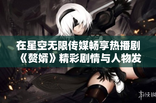 在星空无限传媒畅享热播剧《赘婿》精彩剧情与人物发展