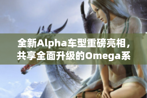 全新Alpha车型重磅亮相，共享全面升级的Omega系列汽车