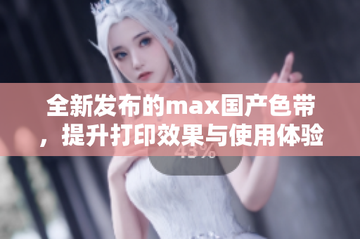 全新发布的max国产色带，提升打印效果与使用体验
