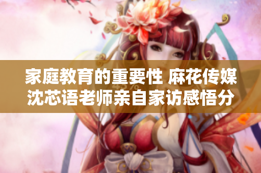 家庭教育的重要性 麻花传媒沈芯语老师亲自家访感悟分享