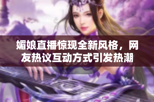 媚娘直播惊现全新风格，网友热议互动方式引发热潮
