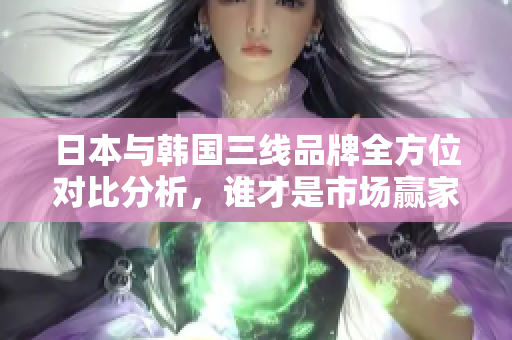 日本与韩国三线品牌全方位对比分析，谁才是市场赢家