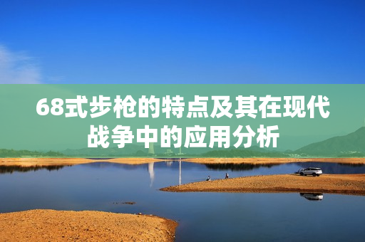 68式步枪的特点及其在现代战争中的应用分析