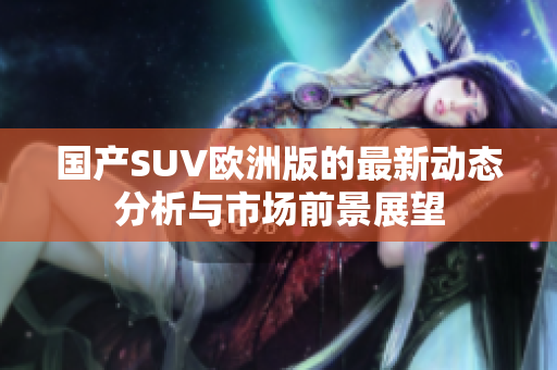 国产SUV欧洲版的最新动态分析与市场前景展望