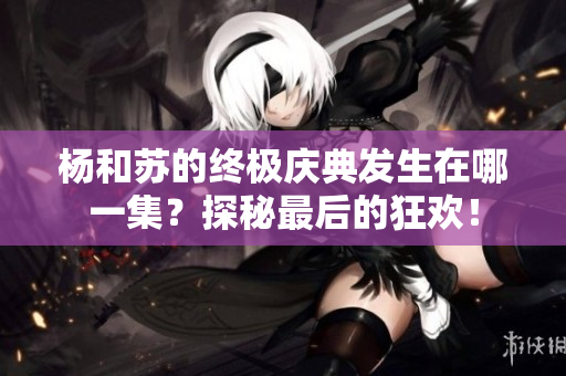 杨和苏的终极庆典发生在哪一集？探秘最后的狂欢！