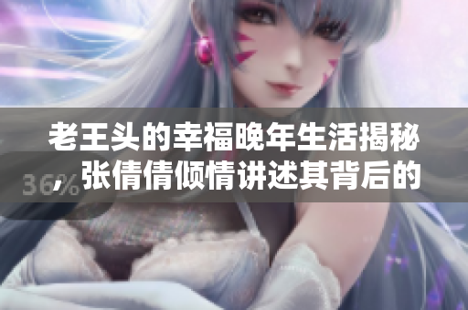 老王头的幸福晚年生活揭秘，张倩倩倾情讲述其背后的故事