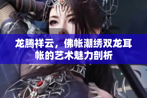 龙腾祥云，佛帐潮绣双龙耳帐的艺术魅力剖析