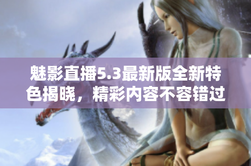 魅影直播5.3最新版全新特色揭晓，精彩内容不容错过
