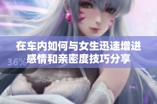 在车内如何与女生迅速增进感情和亲密度技巧分享