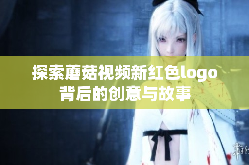 探索蘑菇视频新红色logo背后的创意与故事