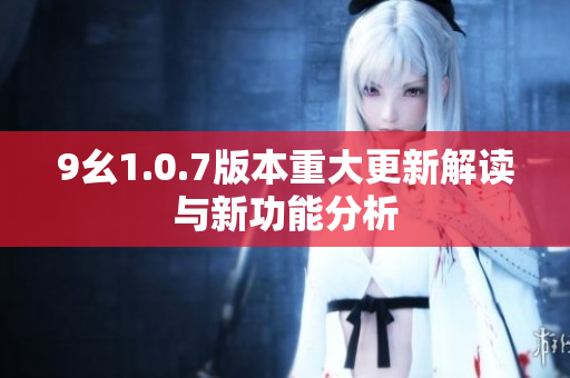 9幺1.0.7版本重大更新解读与新功能分析