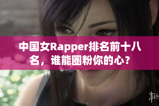 中国女Rapper排名前十八名，谁能圈粉你的心？