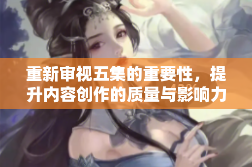 重新审视五集的重要性，提升内容创作的质量与影响力